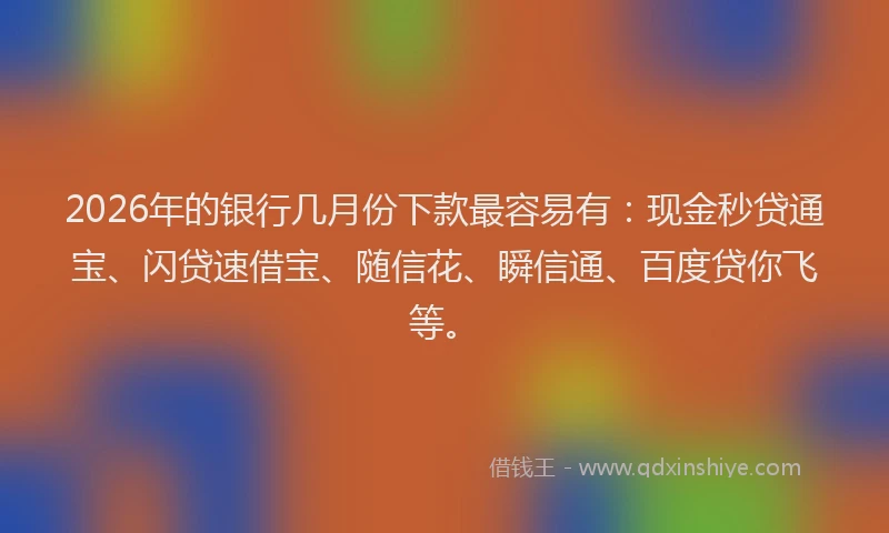 2026年的银行几月份下款最容易有：现金秒贷通宝、闪贷速借宝、随信花、瞬信通、百度贷你飞等。