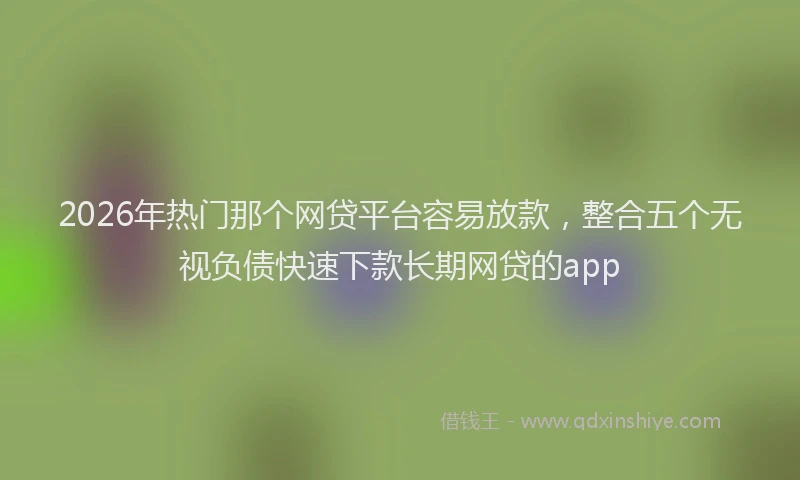 2026年热门那个网贷平台容易放款，整合五个无视负债快速下款长期网贷的app