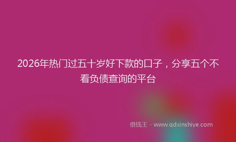2026年热门过五十岁好下款的口子，分享五个不看负债查询的平台