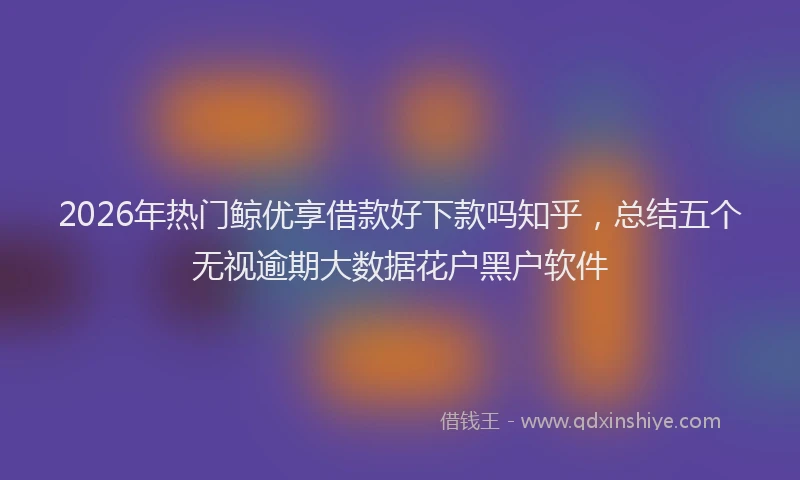 2026年热门鲸优享借款好下款吗知乎，总结五个无视逾期大数据花户黑户软件