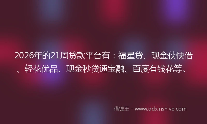 2026年的21周贷款平台有：福星贷、现金侠快借、轻花优品、现金秒贷通宝融、百度有钱花等。