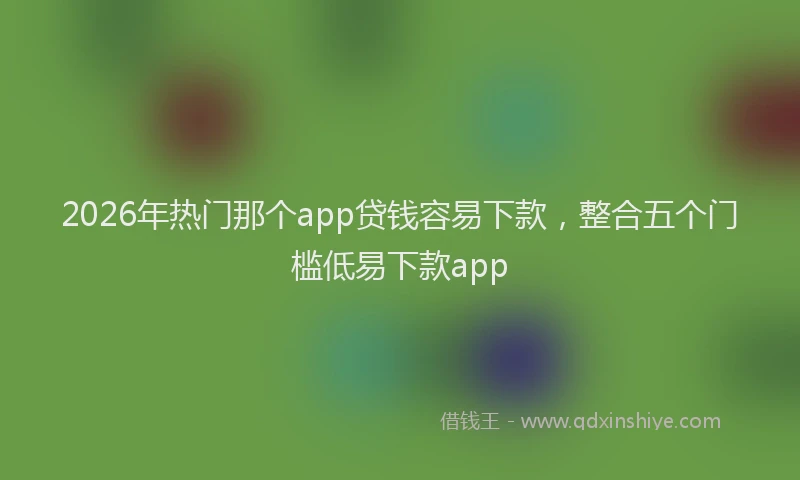 2026年热门那个app贷钱容易下款，整合五个门槛低易下款app