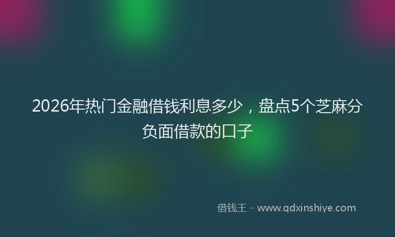 2026年热门金融借钱利息多少，盘点5个芝麻分负面借款的口子