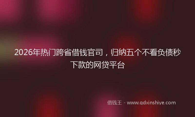 2026年热门跨省借钱官司，归纳五个不看负债秒下款的网贷平台