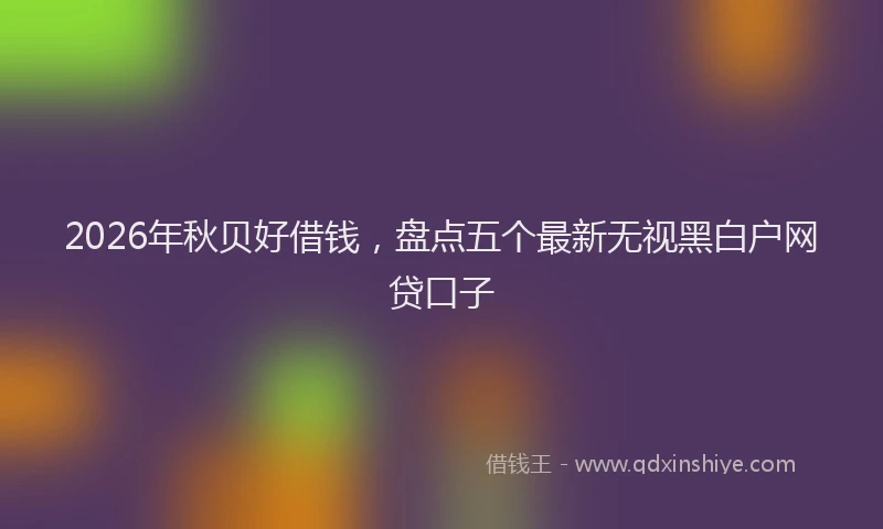 2026年秋贝好借钱，盘点五个最新无视黑白户网贷口子