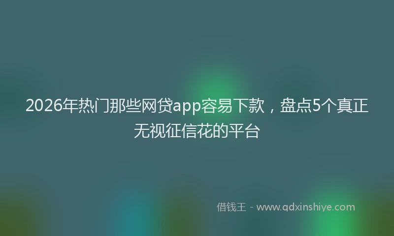 2026年热门那些网贷app容易下款,盘点5个真正无视征信花的平台