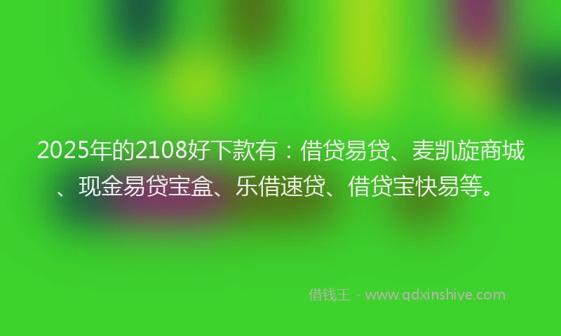 2025年的2108好下款有：借贷易贷、麦凯旋商城、现金易贷宝盒、乐借速贷、借贷宝快易等。
