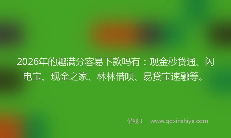 2026年的趣满分容易下款吗有:现金秒贷通、闪电宝、现金之家、林林借呗、易贷宝速融等。
