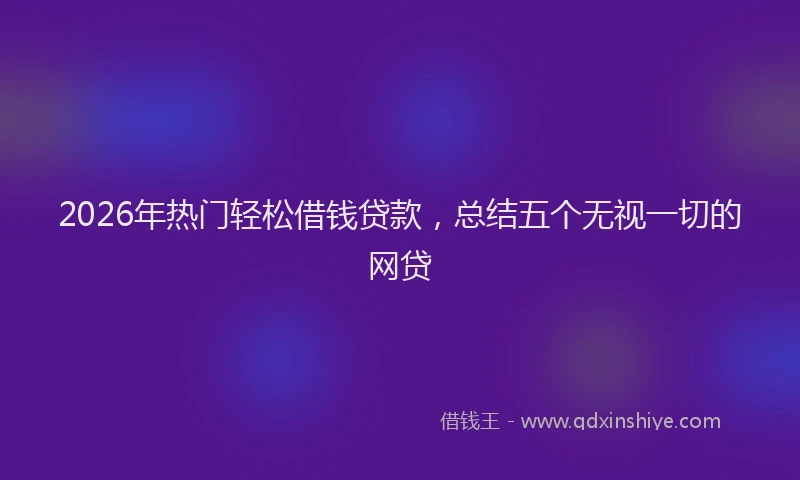 2026年热门轻松借钱贷款，总结五个无视一切的网贷