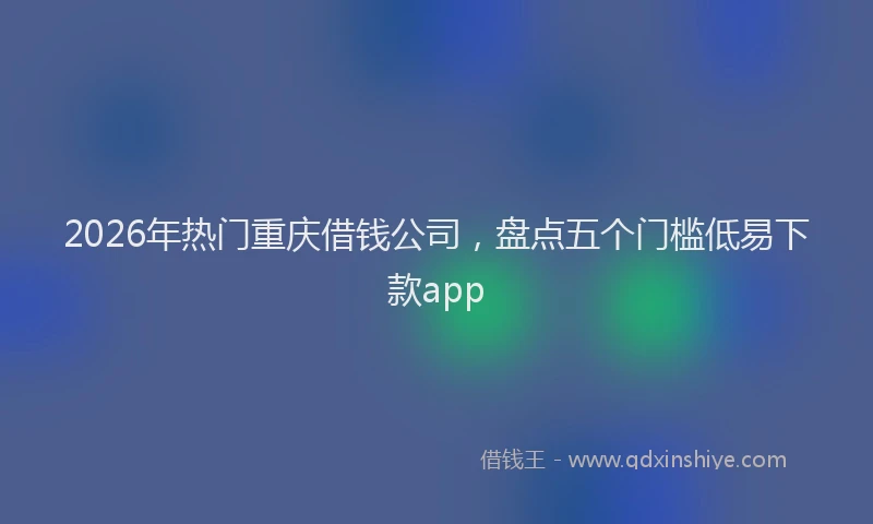 2026年热门重庆借钱公司,盘点五个门槛低易下款app