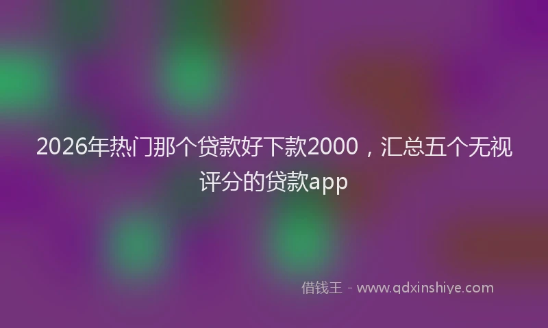 2026年热门那个贷款好下款2000，汇总五个无视评分的贷款app