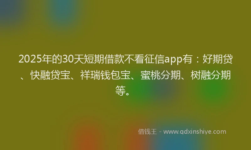 2025年的30天短期借款不看征信app有：好期贷、快融贷宝、祥瑞钱包宝、蜜桃分期、树融分期等。
