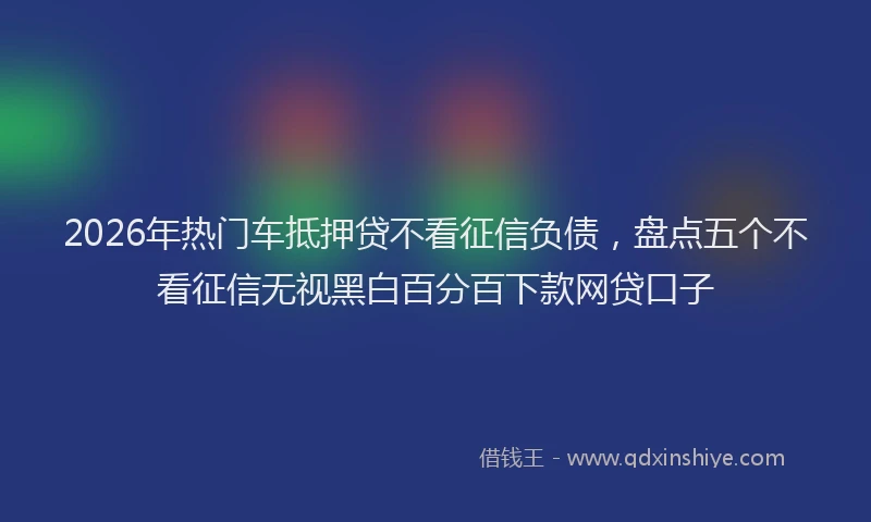 2026年热门车抵押贷不看征信负债，盘点五个不看征信无视黑白百分百下款网贷口子