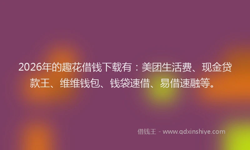 2026年的趣花借钱下载有：美团生活费、现金贷款王、维维钱包、钱袋速借、易借速融等。