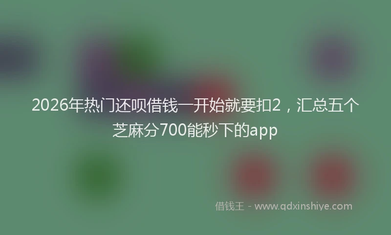 2026年热门还呗借钱一开始就要扣2，汇总五个芝麻分700能秒下的app
