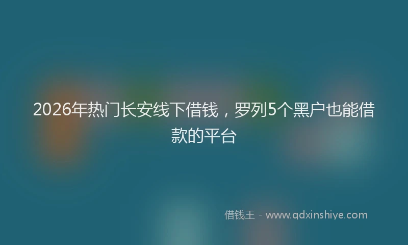 2026年热门长安线下借钱，罗列5个黑户也能借款的平台