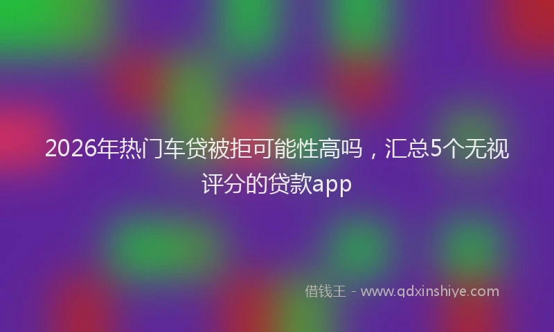2026年热门车贷被拒可能性高吗,汇总5个无视评分的贷款app