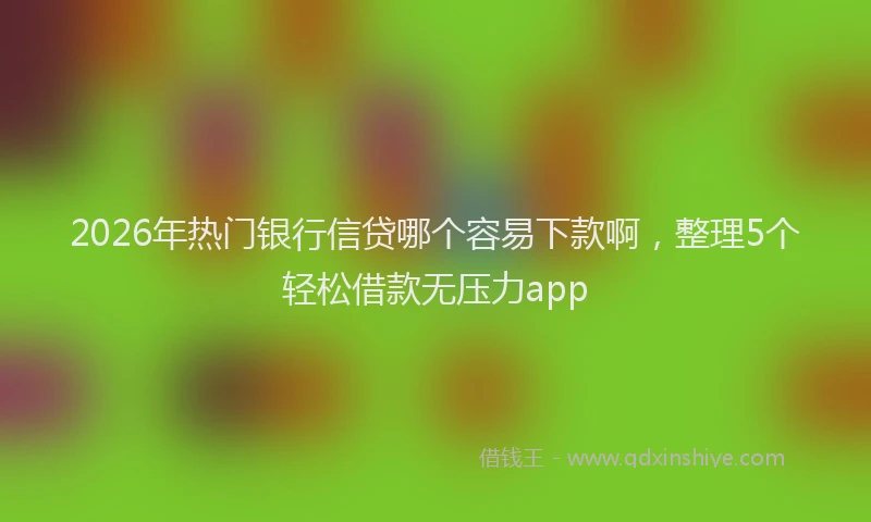 2026年热门银行信贷哪个容易下款啊,整理5个轻松借款无压力app