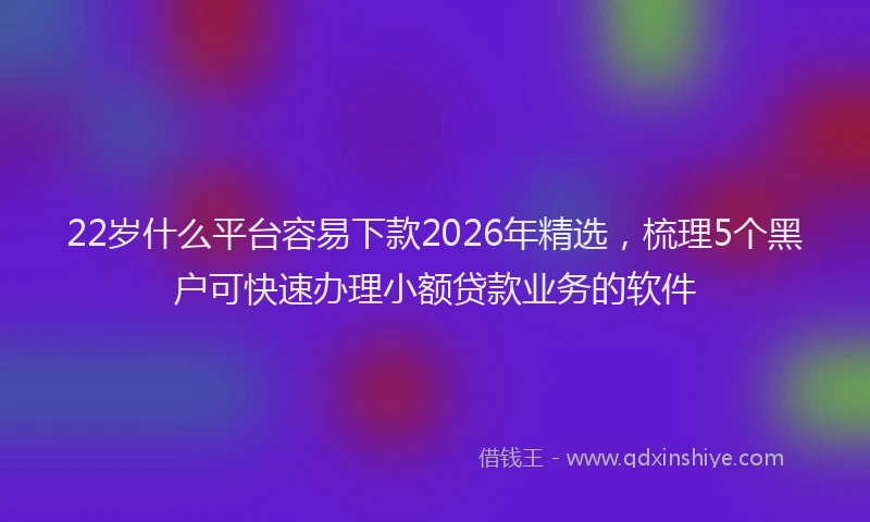 22岁什么平台容易下款2026年精选，梳理5个黑户可快速办理小额贷款业务的软件