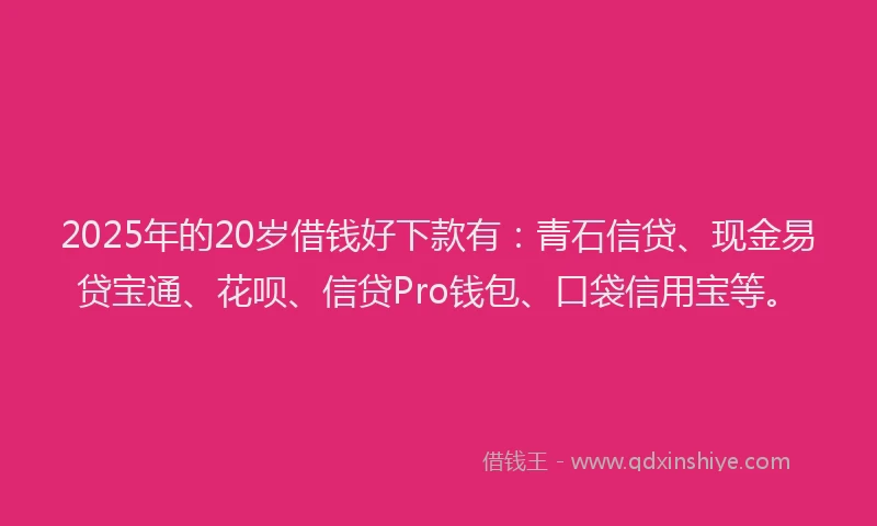 2025年的20岁借钱好下款有：青石信贷、现金易贷宝通、花呗、信贷Pro钱包、口袋信用宝等。