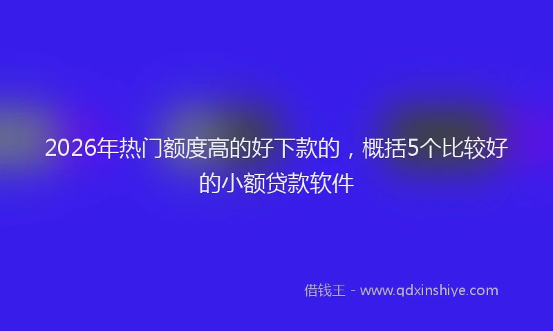 2026年热门额度高的好下款的，概括5个比较好的小额贷款软件