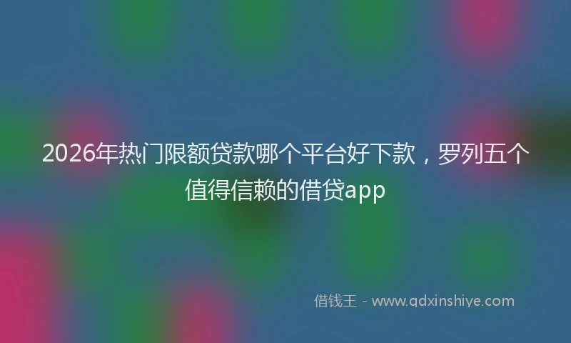 2026年热门限额贷款哪个平台好下款，罗列五个值得信赖的借贷app