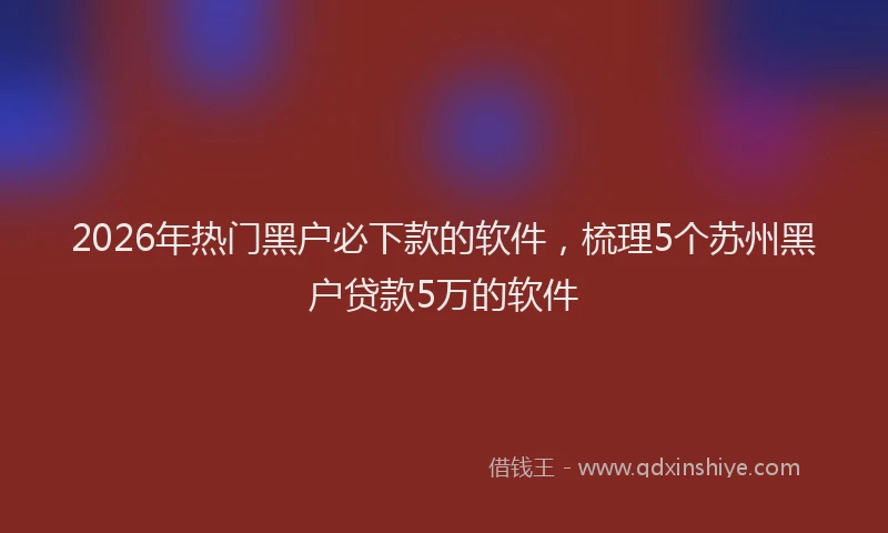 2026年热门黑户必下款的软件，梳理5个苏州黑户贷款5万的软件