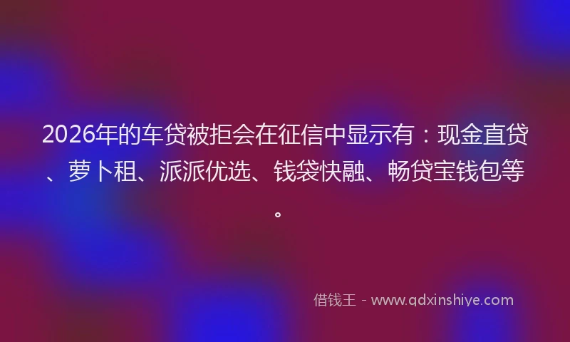 2026年的车贷被拒会在征信中显示有：现金直贷、萝卜租、派派优选、钱袋快融、畅贷宝钱包等。