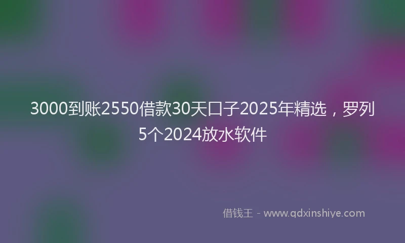 3000到账2550借款30天口子2025年精选，罗列5个2024放水软件