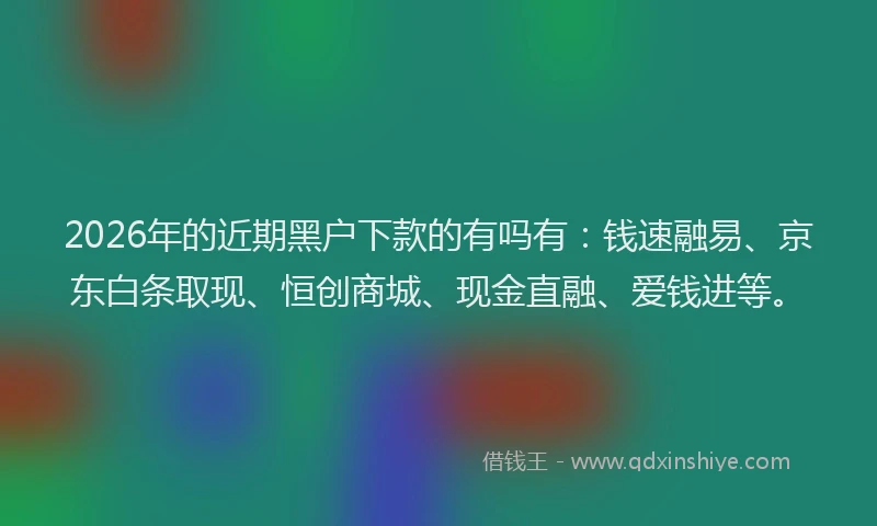 2026年的近期黑户下款的有吗有：钱速融易、京东白条取现、恒创商城、现金直融、爱钱进等。