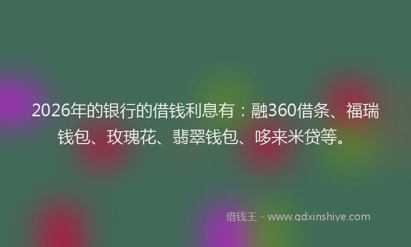 2026年的银行的借钱利息有:融360借条、福瑞钱包、玫瑰花、翡翠钱包、哆来米贷等。