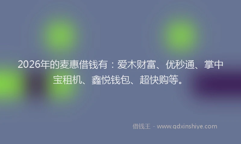2026年的麦惠借钱有：爱木财富、优秒通、掌中宝租机、鑫悦钱包、超快购等。