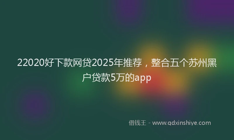 22020好下款网贷2025年推荐，整合五个苏州黑户贷款5万的app