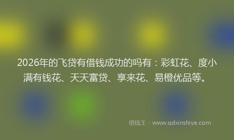 2026年的飞贷有借钱成功的吗有：彩虹花、度小满有钱花、天天富贷、享来花、易橙优品等。