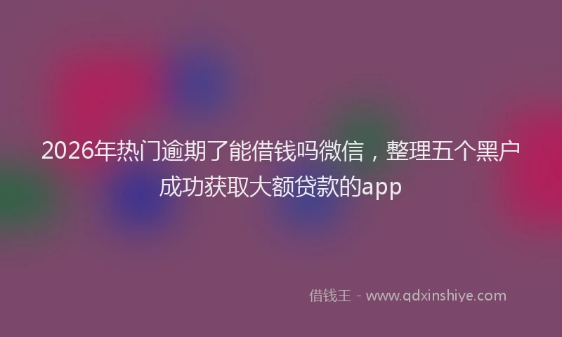 2026年热门逾期了能借钱吗微信，整理五个黑户成功获取大额贷款的app