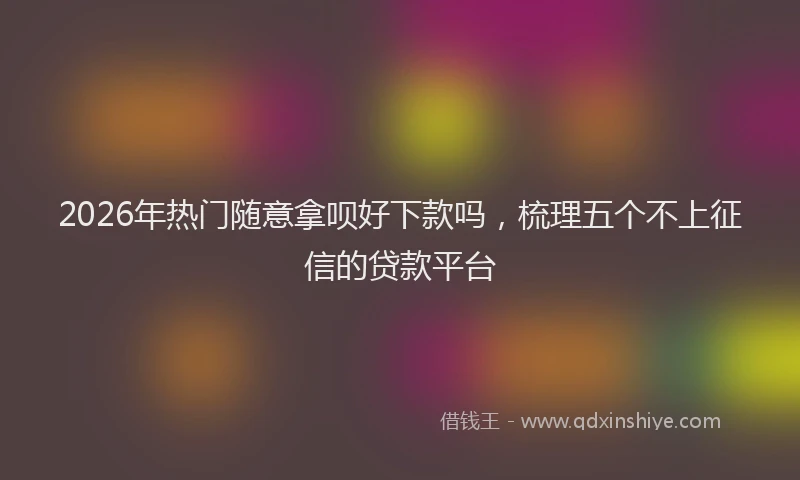 2026年热门随意拿呗好下款吗，梳理五个不上征信的贷款平台