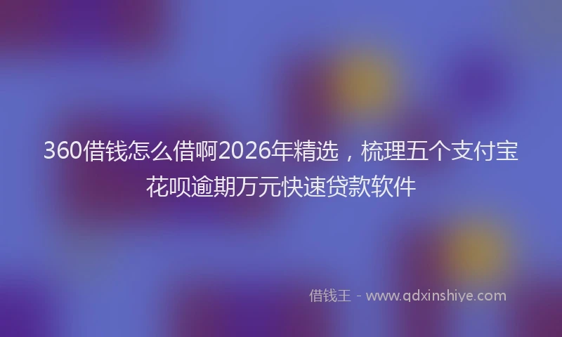 360借钱怎么借啊2026年精选，梳理五个支付宝花呗逾期万元快速贷款软件
