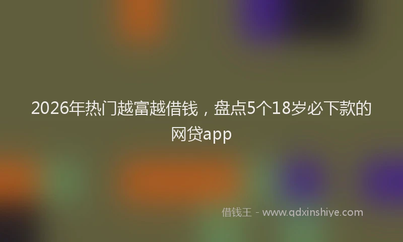 2026年热门越富越借钱，盘点5个18岁必下款的网贷app