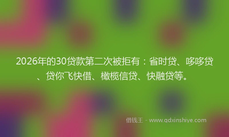 2026年的30贷款第二次被拒有：省时贷、哆哆贷、贷你飞快借、橄榄信贷、快融贷等。