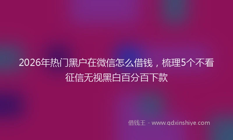 2026年热门黑户在微信怎么借钱，梳理5个不看征信无视黑白百分百下款