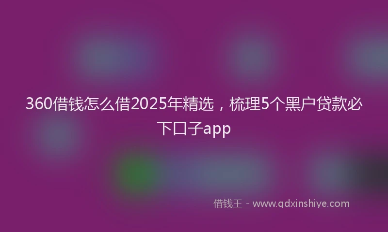 360借钱怎么借2025年精选，梳理5个黑户贷款必下口子app