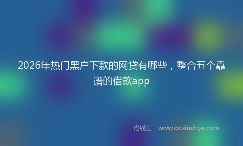 2026年热门黑户下款的网贷有哪些,整合五个靠谱的借款app