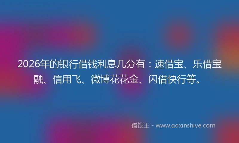 2026年的银行借钱利息几分有：速借宝、乐借宝融、信用飞、微博花花金、闪借快行等。