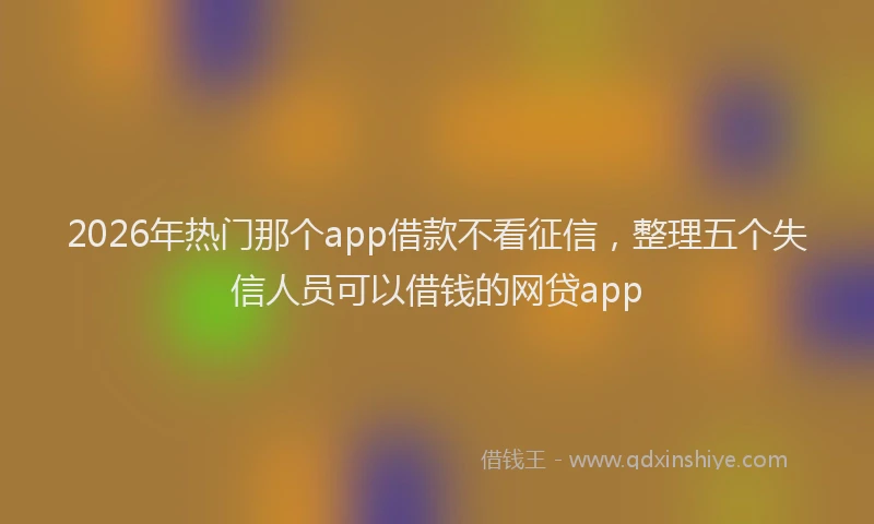 2026年热门那个app借款不看征信,整理五个失信人员可以借钱的网贷app