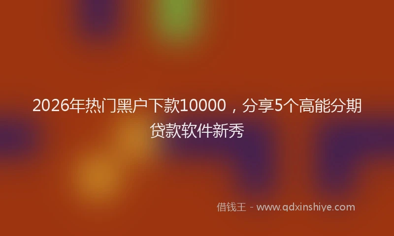2026年热门黑户下款10000，分享5个高能分期贷款软件新秀