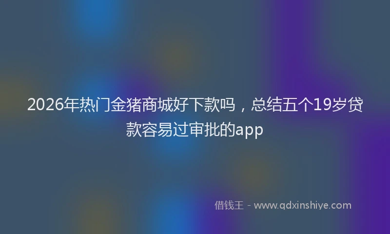 2026年热门金猪商城好下款吗，总结五个19岁贷款容易过审批的app