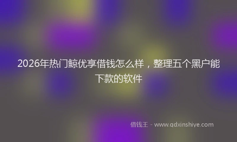 2026年热门鲸优享借钱怎么样，整理五个黑户能下款的软件