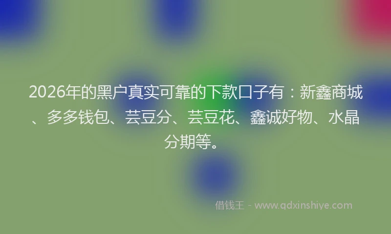 2026年的黑户真实可靠的下款口子有：新鑫商城、多多钱包、芸豆分、芸豆花、鑫诚好物、水晶分期等。