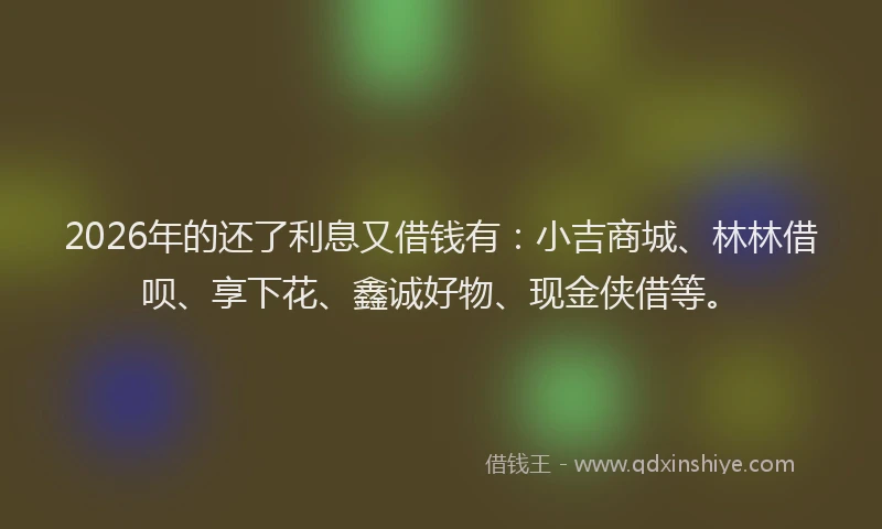 2026年的还了利息又借钱有：小吉商城、林林借呗、享下花、鑫诚好物、现金侠借等。