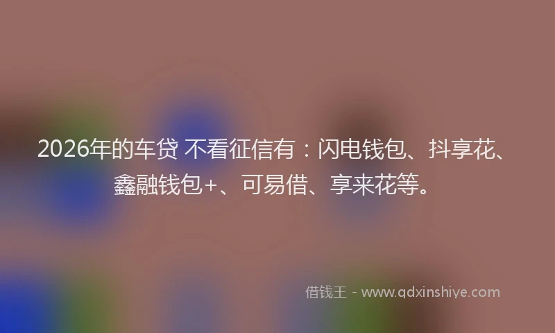 2026年的车贷 不看征信有：闪电钱包、抖享花、鑫融钱包+、可易借、享来花等。